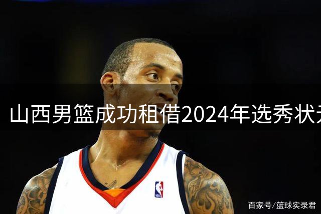山西男篮成功租借2024年选秀状元谢智杰